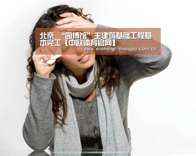 北京 “园博馆”主建筑基础工程基本完工【中欧体育官网】(图3) zoty体育